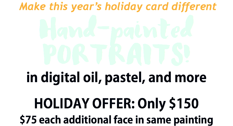  Make this year’s holiday card different Hand-painted PORTRAITS! in digital oil, pastel, and more HOLIDAY OFFER: Only $150 $75 each additional face in same painting